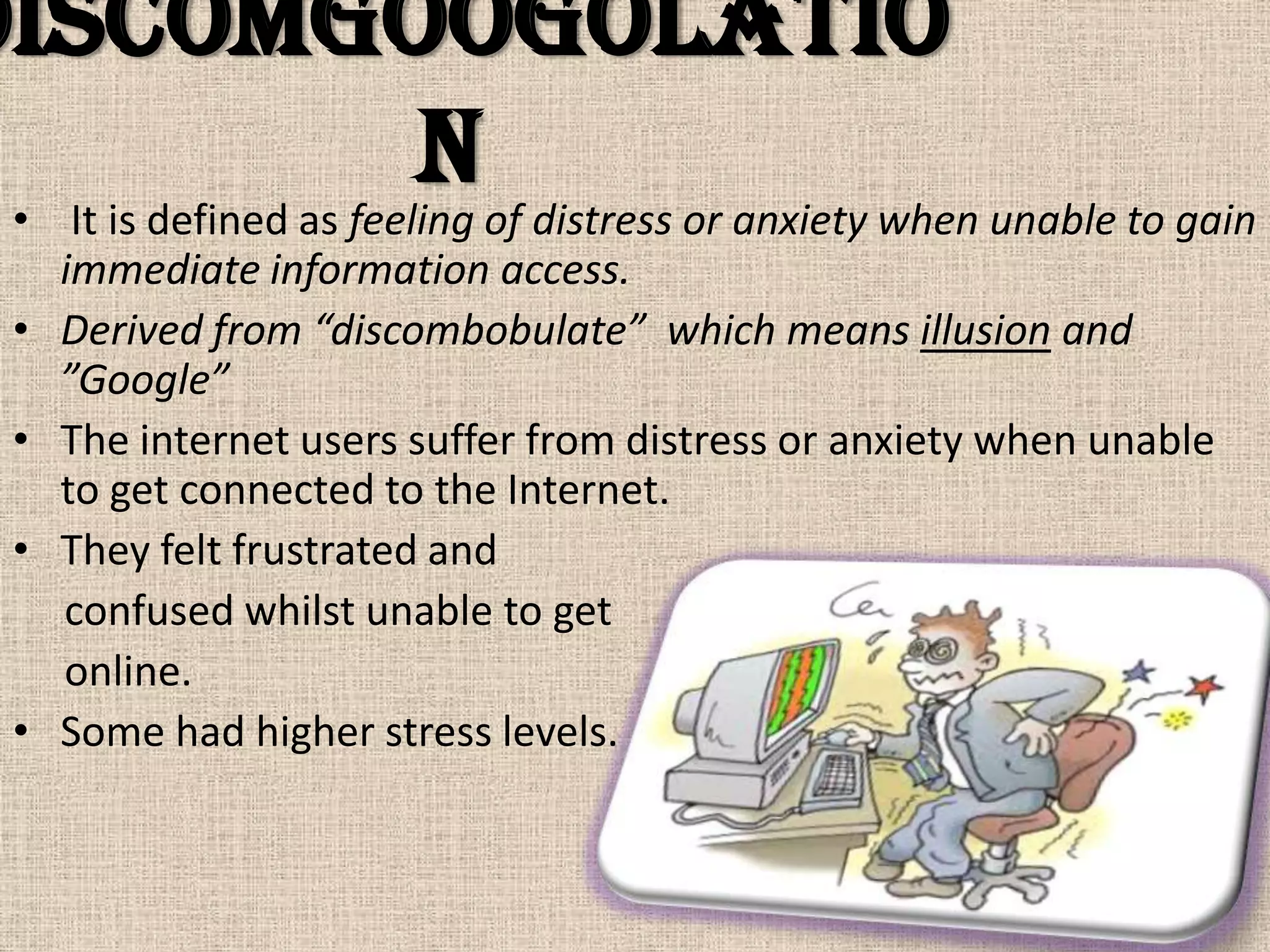 Discomgoogolatio
        n
 • It is defined as feeling of distress or anxiety when unable to gain
   immediate information access.
 • Derived from “discombobulate” which means illusion and
   ”Google”
 • The internet users suffer from distress or anxiety when unable
   to get connected to the Internet.
 • They felt frustrated and
   confused whilst unable to get
   online.
 • Some had higher stress levels.
 