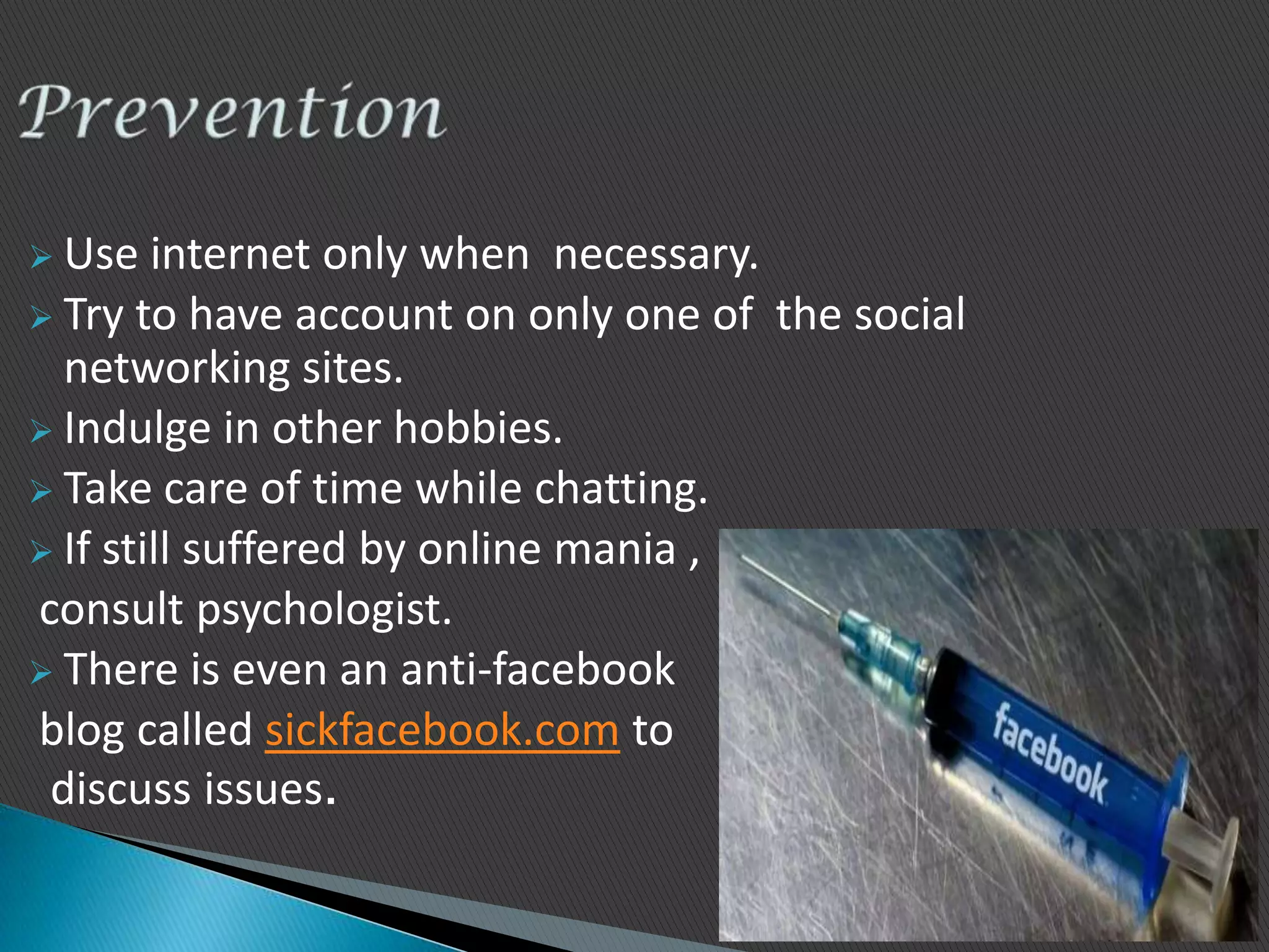  Use   internet only when necessary.
 Try to have account on only one of the social
  networking sites.
 Indulge in other hobbies.
 Take care of time while chatting.
 If still suffered by online mania ,
consult psychologist.
 There is even an anti-facebook
blog called sickfacebook.com to
 discuss issues.
 