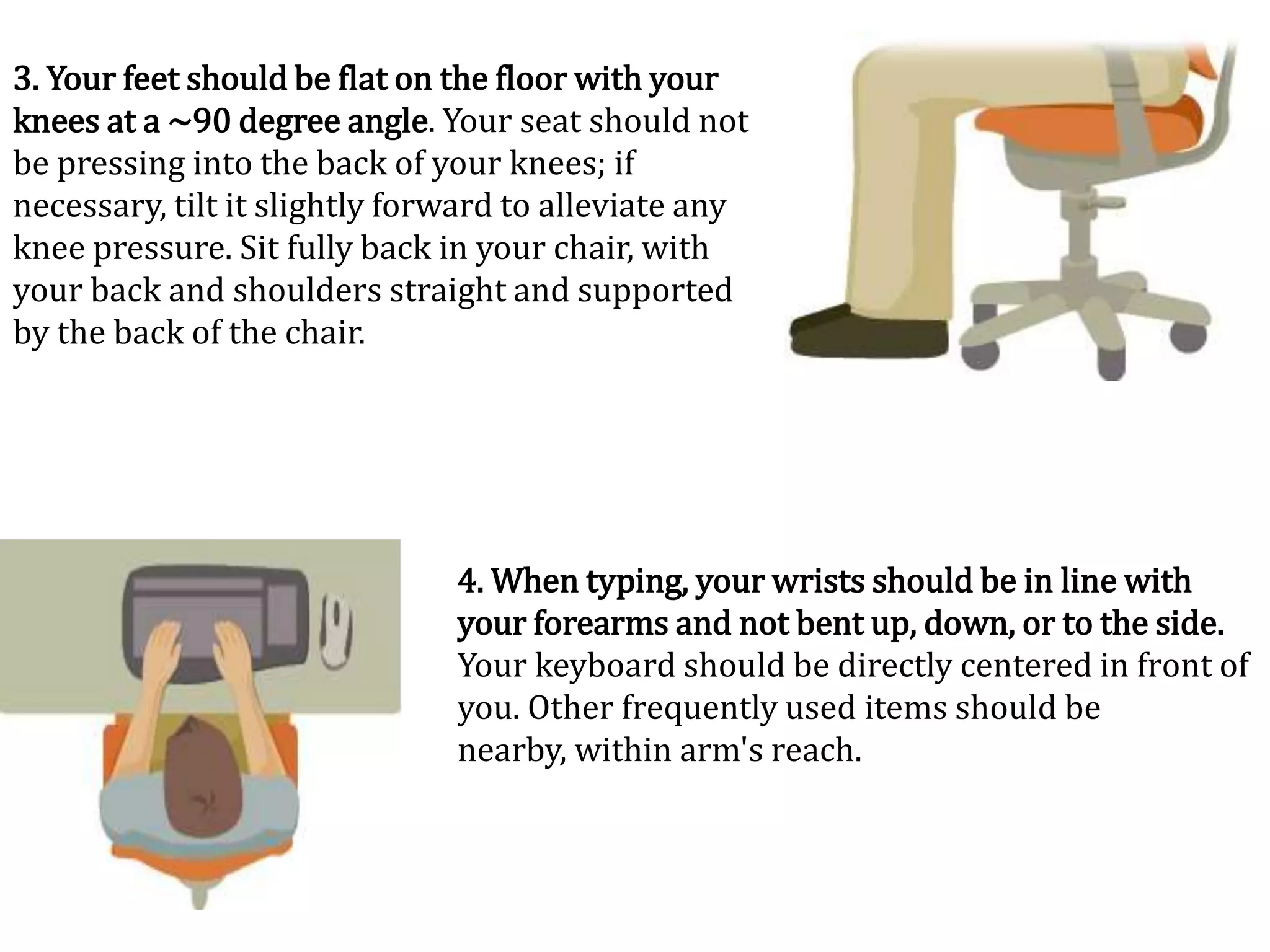 3. Your feet should be flat on the floor with your
knees at a ~90 degree angle. Your seat should not
be pressing into the back of your knees; if
necessary, tilt it slightly forward to alleviate any
knee pressure. Sit fully back in your chair, with
your back and shoulders straight and supported
by the back of the chair.




                               4. When typing, your wrists should be in line with
                               your forearms and not bent up, down, or to the side.
                               Your keyboard should be directly centered in front of
                               you. Other frequently used items should be
                               nearby, within arm's reach.
 