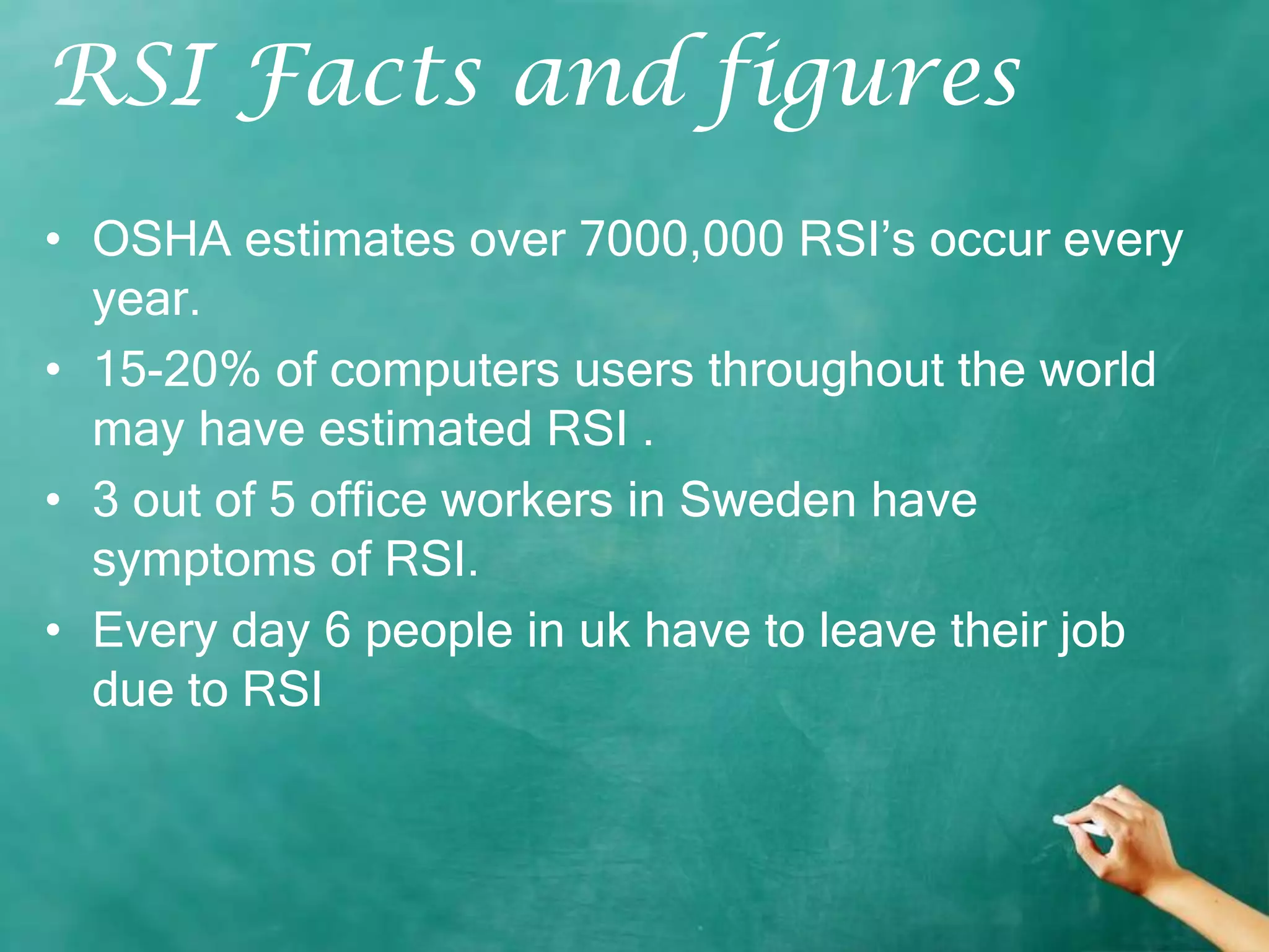 RSI Facts and figures
• OSHA estimates over 7000,000 RSI’s occur every
  year.
• 15-20% of computers users throughout the world
  may have estimated RSI .
• 3 out of 5 office workers in Sweden have
  symptoms of RSI.
• Every day 6 people in uk have to leave their job
  due to RSI
 