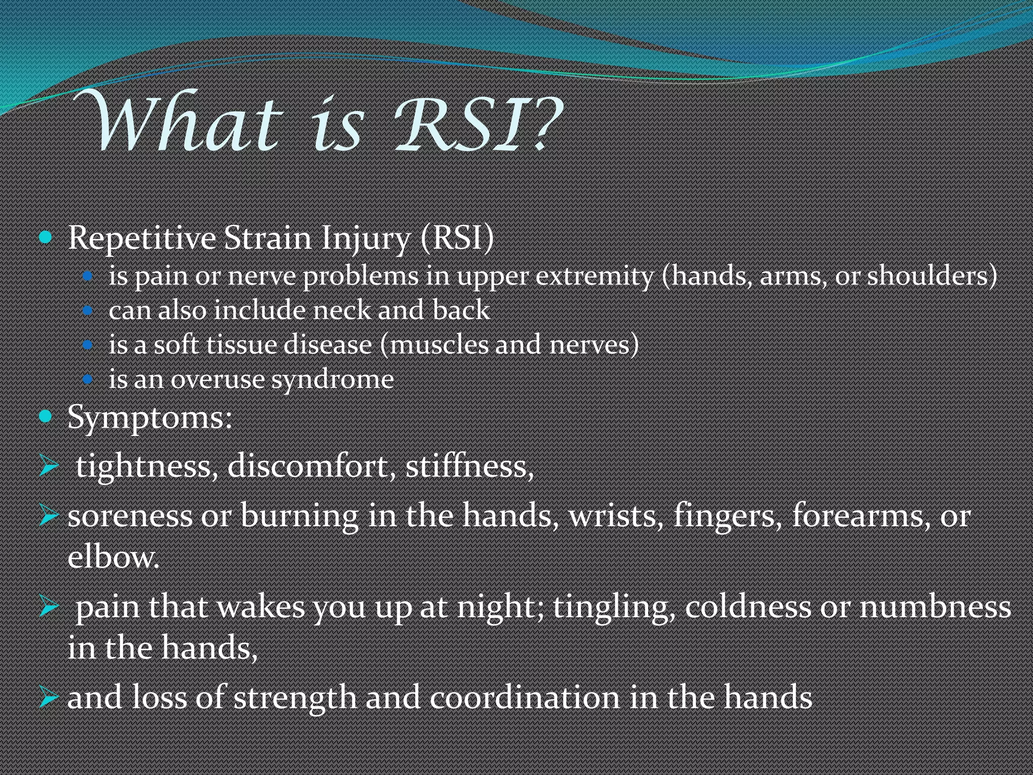 What is RSI?
 Repetitive Strain Injury (RSI)
      is pain or nerve problems in upper extremity (hands, arms, or shoulders)
      can also include neck and back
      is a soft tissue disease (muscles and nerves)
      is an overuse syndrome
 Symptoms:
 tightness, discomfort, stiffness,
 soreness or burning in the hands, wrists, fingers, forearms, or
  elbow.
 pain that wakes you up at night; tingling, coldness or numbness
  in the hands,
 and loss of strength and coordination in the hands
 