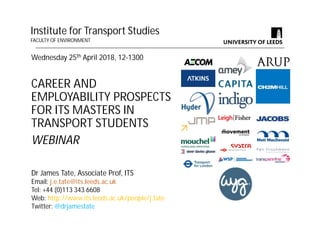 Wednesday 25th April 2018, 12-1300
CAREER AND
EMPLOYABILITY PROSPECTS
FOR ITS MASTERS IN
TRANSPORT STUDENTS
WEBINAR
Institute for Transport Studies
FACULTY OF ENVIRONMENT
Dr James Tate, Associate Prof, ITS
Email: j.e.tate@its.leeds.ac.uk
Tel: +44 (0)113 343 6608
Web: http://www.its.leeds.ac.uk/people/j.tate
Twitter: @drjamestate
 