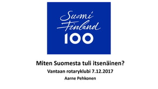 Miten Suomesta tuli itsenäinen?
Vantaan rotaryklubi 7.12.2017
Aarne Pehkonen
 