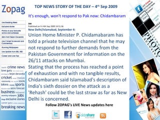 ANI Published on Fri 4th Sep 2009 14:51:36 New Delhi/Islamabad, September 4: Union Home Minister P. Chidamabaram has told a private television channel that he may not respond to further demands from the Pakistan Government for information on the 26/11 attacks on Mumbai. Stating that the process has reached a point of exhaustion and with no tangible results, Chidambaram said Islamabad's description of India's sixth dossier on the attack as a 'Rehash' could be the last straw as far as New Delhi is concerned. TOP NEWS STORY OF THE DAY – 4 th  Sep 2009 It's enough, won't respond to Pak now: Chidambaram  
