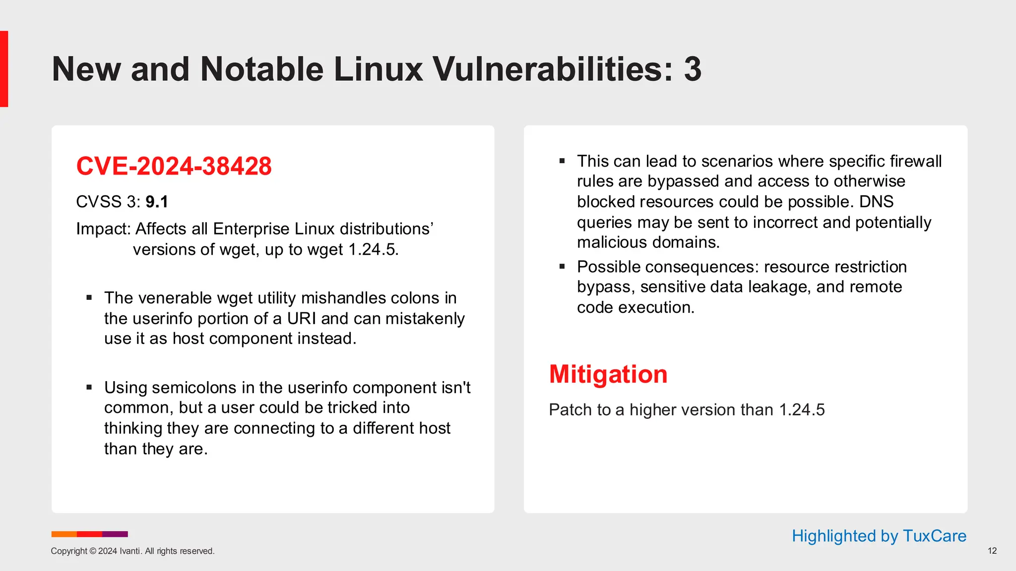 Copyright © 2024 Ivanti. All rights reserved. 12
CVE-2024-38428
CVSS 3: 9.1
Impact: Affects all Enterprise Linux distributions’
versions of wget, up to wget 1.24.5.
▪ The venerable wget utility mishandles colons in
the userinfo portion of a URI and can mistakenly
use it as host component instead.
▪ Using semicolons in the userinfo component isn't
common, but a user could be tricked into
thinking they are connecting to a different host
than they are.
▪ This can lead to scenarios where specific firewall
rules are bypassed and access to otherwise
blocked resources could be possible. DNS
queries may be sent to incorrect and potentially
malicious domains.
▪ Possible consequences: resource restriction
bypass, sensitive data leakage, and remote
code execution.
Mitigation
Patch to a higher version than 1.24.5
New and Notable Linux Vulnerabilities: 3
Highlighted by TuxCare
 