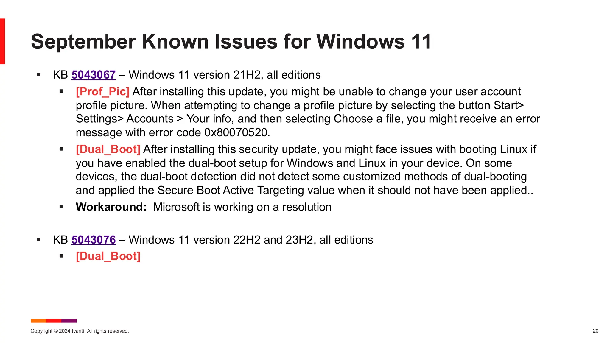 Copyright © 2024 Ivanti. All rights reserved. 20
September Known Issues for Windows 11
▪ KB 5043067 – Windows 11 version 21H2, all editions
▪ [Prof_Pic] After installing this update, you might be unable to change your user account
profile picture. When attempting to change a profile picture by selecting the button Start>
Settings> Accounts > Your info, and then selecting Choose a file, you might receive an error
message with error code 0x80070520.
▪ [Dual_Boot] After installing this security update, you might face issues with booting Linux if
you have enabled the dual-boot setup for Windows and Linux in your device. On some
devices, the dual-boot detection did not detect some customized methods of dual-booting
and applied the Secure Boot Active Targeting value when it should not have been applied..
▪ Workaround: Microsoft is working on a resolution
▪ KB 5043076 – Windows 11 version 22H2 and 23H2, all editions
▪ [Dual_Boot]
 