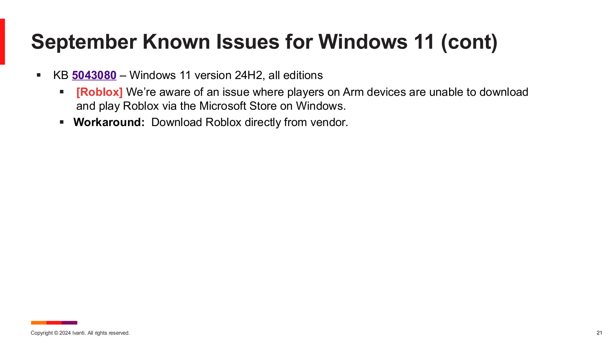 Copyright © 2024 Ivanti. All rights reserved. 21
September Known Issues for Windows 11 (cont)
▪ KB 5043080 – Windows 11 version 24H2, all editions
▪ [Roblox] We’re aware of an issue where players on Arm devices are unable to download
and play Roblox via the Microsoft Store on Windows.
▪ Workaround: Download Roblox directly from vendor.
 