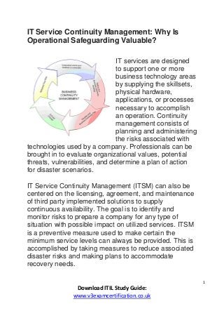 1
Download ITIL Study Guide:
www.v3examcertification.co.uk
IT Service Continuity Management: Why Is
Operational Safeguarding Valuable?
IT services are designed
to support one or more
business technology areas
by supplying the skillsets,
physical hardware,
applications, or processes
necessary to accomplish
an operation. Continuity
management consists of
planning and administering
the risks associated with
technologies used by a company. Professionals can be
brought in to evaluate organizational values, potential
threats, vulnerabilities, and determine a plan of action
for disaster scenarios.
IT Service Continuity Management (ITSM) can also be
centered on the licensing, agreement, and maintenance
of third party implemented solutions to supply
continuous availability. The goal is to identify and
monitor risks to prepare a company for any type of
situation with possible impact on utilized services. ITSM
is a preventive measure used to make certain the
minimum service levels can always be provided. This is
accomplished by taking measures to reduce associated
disaster risks and making plans to accommodate
recovery needs.
 