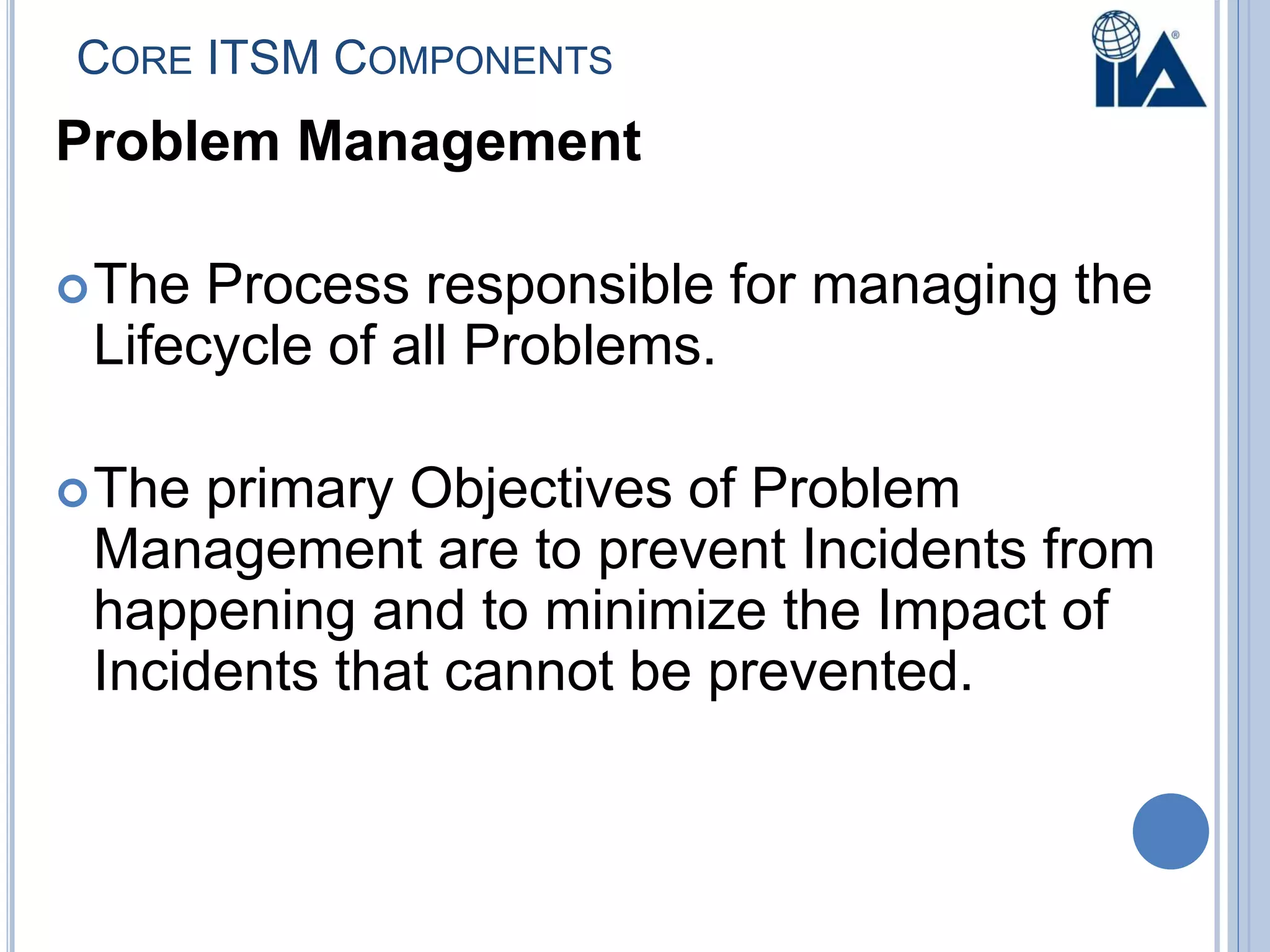 CORE ITSM COMPONENTS
Problem Management
The Process responsible for managing the
Lifecycle of all Problems.
The primary Objectives of Problem
Management are to prevent Incidents from
happening and to minimize the Impact of
Incidents that cannot be prevented.
 