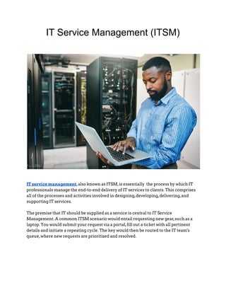 IT Service Management (ITSM)
IT service management,also known as ITSM,is essentially the process by which IT
professionals manage the end-to-end delivery of IT services to clients. This comprises
all of the processes and activities involved in designing,developing,delivering,and
supporting IT services.
The premise that IT should be supplied as a service is central to IT Service
Management. A common ITSM scenario would entail requesting new gear,such as a
laptop. You would submit your request via a portal,fill out a ticket with all pertinent
details and initiate a repeating cycle. The key would then be routed to the IT team's
queue,where new requests are prioritized and resolved.
 