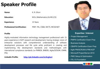PRUDENTIAL – SOLUTIONS FOR PROJECT SUCCESS
Name: K. R. Ghori
Education: M.Sc (Mathematics) & MS (CS)
Experience: 15 Years
Professional Certification: PMP, ITIL, CSBA, MCTS, MCSD.NET
Profile
Highly-motivated information technology management professional with 15
years experience in IS/IT research and development, having strategic vision of
enterprise solutions with comprehensive understanding of software
development processes and life cycle while proficient in creating and
implementing the development standards and methodologies with
international compliance standards (i.e PMBOK, BABOK, Agile/SCRUM, CMMI,
ITIL)
Linkedin Profile: http://pk.linkedin.com/in/krghori
Speaker Profile
Expertise / Interest
− Project Management
− PMP® Certification Exam Prep
− Business Analysis
− CBAP® Certification Exam Prep
− Agile PM/SCRUM & PMI-ACP
− Microsoft Project/Server 2010
− PMO Setup & Optimization
− ITIL V3 Foundation
 