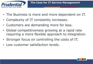 PRUDENTIAL – SOLUTIONS FOR PROJECT SUCCESS
The Case for IT Service Management
• The Business is more and more dependent on IT.
• Complexity of IT constantly increases.
• Customers are demanding more for less.
• Global competitiveness growing at a rapid rate
requiring a more flexible approach to integration.
• Stronger focus on controlling the costs of IT.
• Low customer satisfaction levels.
 