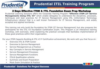 PRUDENTIAL – SOLUTIONS FOR PROJECT SUCCESS
Prudential ITIL Training Program
Prudential Learning Solutions offers the Corporate Training Program “Effective ITSM (IT Service
Management) Using ITIL V3” which enable delegates to understand the disciplines, processes,
techniques and best practices for IT Service Management using ITIL (Information Technology
Infrastructure Library) that is a well known framework for IT Service Management, and widely
accepted and applied worldwide.
This training not only build the foundation for ITSM (IT Service Management) but also prepares the
participants for the ITIL V3 Foundation Certification Exam. This Program is an interactive training
workshop, with exercises; while explaining the practical concepts that facilitates implementation of
these good practices within their organization.
For your ITSM Capacity Building & ITIL V3 F Certification achievement, We work with you that focus on:
 Overview ITIL & ITSM Career
 Overview to Service Management
 Service Management as a Practice
 Key Concepts in Service Management
 Service Management Processes
 Service Management Functions
 ITIL® Qualification scheme
 Summary and Exam Preparation
 Mock Exam Simulation & Practice
Prudential - Solutions For Project Success
2 Days Effective ITSM & ITIL Foundation Exam Prep Workshop
 