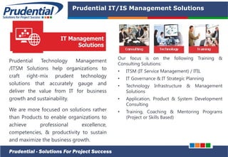 PRUDENTIAL – SOLUTIONS FOR PROJECT SUCCESS
Prudential IT/IS Management Solutions
Prudential Technology Management
/ITSM Solutions help organizations to
craft right-mix prudent technology
solutions that accurately gauge and
deliver the value from IT for business
growth and sustainability.
We are more focused on solutions rather
than Products to enable organizations to
achieve professional excellence,
competencies, & productivity to sustain
and maximize the business growth.
Prudential - Solutions For Project Success
Our focus is on the following Training &
Consulting Solutions:
• ITSM (IT Service Management) / ITIL
• IT Governance & IT Strategic Planning
• Technology Infrastructure & Management
Solutions
• Application, Product & System Development
Consulting
• Training, Coaching & Mentoring Programs
(Project or Skills Based)
 