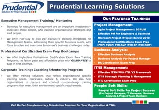 PRUDENTIAL – SOLUTIONS FOR PROJECT SUCCESS
Prudential Learning Solutions
Executive Management Training/ Mentoring
• Trainings for executive management are an important investment—
especially those people, who execute organizational strategies and
lead people.
• We offer Half-Day to Two-Day Executive Training Workshops for
Management Teams, addressing their specific business needs, with
focus to solve and overcome tomorrow's business challenges today.
Professional Certification Exam Prep Bootcamps
• We offer high-class Professional Certification Exam Prep Training
Programs, at faster pace and affordable price with GUARANTEE to
pass in first attempt.
Corporate Training/Coaching/Mentoring Programs
• We offer training solutions that reflect organizational specific
learning needs, processes, culture & industry. We also help
organizations to prepare and conduct custom-design training
programs that meet their environment specific requirements.
OUR FEATURED TRAININGS
Project Management:
• Agile Project Management / SCRUM
• Effective PM For Engineers & Scientist
• Microsoft Project /Project Server 2010
• Professional Certifications Exam Prep
(PMP/ PgMP/ PMI-ACP /PMI-SP /PMI-RMP)
Business Analysis:
• Effective Business Analysis
• Business Analysis For Project Manager
• BA Certification Exam Prep
IT/IS Management:
• Effective ITSM With ITIL V3 Framework
• IT/IS Strategic Planning & Management
• ITIL Certification Exam Prep
People/ Soft Skills:
People/ Soft Skills For Project Success
(For Project Managers, IT Managers, Business
Analysts & Project Team Members)
Call Us For Complementary Orientation Seminar For Your Organization & TNA.
 