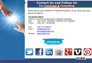 PRUDENTIAL – SOLUTIONS FOR PROJECT SUCCESS
Contact Us and Follow Us
For Trainings & Consulting
Thank you for your interest in Prudential Solutions; If you have any query
call us or email us.
Prudential Office
Office # 2, 2nd Floor Huzaifa Center, I-8 Markaz Islamabad
Cell: (+92) 0333 – PRUDSOL (7783765) / 0311-8556281
Phone: (+92) 051- 122-000-456
Fax: (+92) 051-4862314
Email: info@prudsol.com
trainings@prudsol.com
Website: www.prudsol.com
 