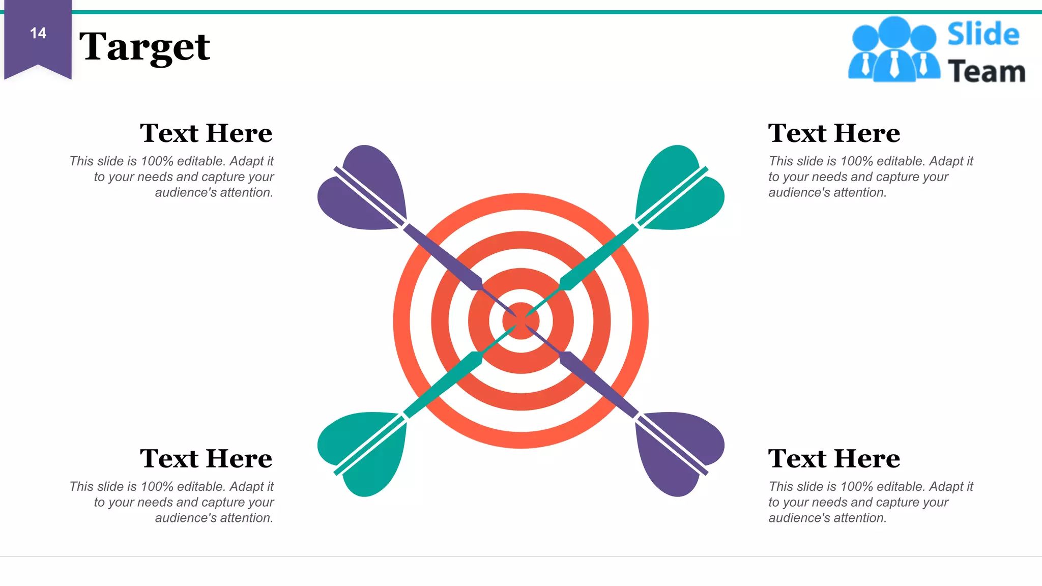 Target
Text Here
This slide is 100% editable. Adapt it
to your needs and capture your
audience's attention.
Text Here
This slide is 100% editable. Adapt it
to your needs and capture your
audience's attention.
Text Here
This slide is 100% editable. Adapt it
to your needs and capture your
audience's attention.
Text Here
This slide is 100% editable. Adapt it
to your needs and capture your
audience's attention.
14
This slide is 100% editable. Adapt it to your needs and capture your audience's attention.
 