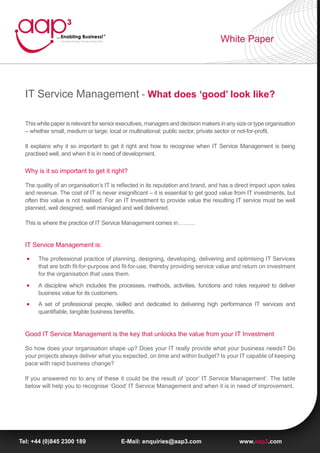 White Paper




  IT Service Management - What does ‘good’ look like?

  This white paper is relevant for senior executives, managers and decision makers in any size or type organisation
  – whether small, medium or large; local or multinational; public sector, private sector or not-for-profit.

  It explains why it so important to get it right and how to recognise when IT Service Management is being
  practised well, and when it is in need of development.

  Why is it so important to get it right?

  The quality of an organisation’s IT is reflected in its reputation and brand, and has a direct impact upon sales
  and revenue. The cost of IT is never insignificant – it is essential to get good value from IT investments, but
  often this value is not realised. For an IT Investment to provide value the resulting IT service must be well
  planned, well designed, well managed and well delivered.

  This is where the practice of IT Service Management comes in………


  IT Service Management is:

       The professional practice of planning, designing, developing, delivering and optimising IT Services
       that are both fit-for-purpose and fit-for-use, thereby providing service value and return on investment
       for the organisation that uses them.
       A discipline which includes the processes, methods, activities, functions and roles required to deliver
       business value for its customers.
       A set of professional people, skilled and dedicated to delivering high performance IT services and
       quantifiable, tangible business benefits.


  Good IT Service Management is the key that unlocks the value from your IT Investment

  So how does your organisation shape up? Does your IT really provide what your business needs? Do
  your projects always deliver what you expected, on time and within budget? Is your IT capable of keeping
  pace with rapid business change?

  If you answered no to any of these it could be the result of ‘poor’ IT Service Management’. The table
  below will help you to recognise ‘Good’ IT Service Management and when it is in need of improvement.




Tel: +44 (0)845 2300 189                  E-Mail: enquiries@aap3.com                       www.aap3.com
 