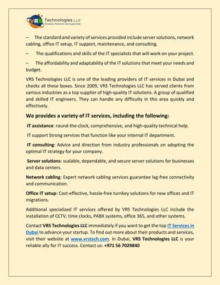 – The standard and variety of services provided include server solutions, network
cabling, office IT setup, IT support, maintenance, and consulting.
– The qualifications and skills of the IT specialists that will work on your project.
– The affordability and adaptability of the IT solutions that meet your needs and
budget.
VRS Technologies LLC is one of the leading providers of IT services in Dubai and
checks all these boxes. Since 2009, VRS Technologies LLC has served clients from
various industries as a top supplier of high-quality IT solutions. A group of qualified
and skilled IT engineers. They can handle any difficulty in this area quickly and
effectively.
We provides a variety of IT services, including the following:
IT assistance: round-the-clock, comprehensive, and high-quality technical help.
IT support Strong services that function like your internal IT department.
IT consulting: Advice and direction from industry professionals on adopting the
optimal IT strategy for your company.
Server solutions: scalable, dependable, and secure server solutions for businesses
and data centers.
Network cabling: Expert network cabling services guarantee lag-free connectivity
and communication.
Office IT setup: Cost-effective, hassle-free turnkey solutions for new offices and IT
migrations.
Additional specialized IT services offered by VRS Technologies LLC include the
installation of CCTV, time clocks, PABX systems, office 365, and other systems.
Contact VRS Technologies LLC immediately if you want to get the top IT Services in
Dubai to advance your startup. To find out more about their products and services,
visit their website at www.vrstech.com. In Dubai, VRS Technologies LLC is your
reliable ally for IT success. Contact us: +971 56 7029840
 