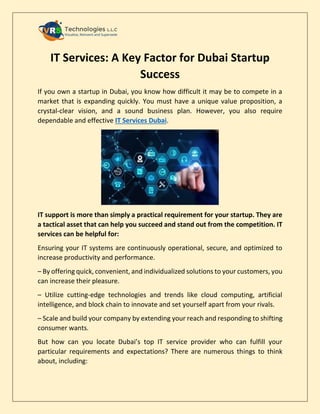 IT Services: A Key Factor for Dubai Startup
Success
If you own a startup in Dubai, you know how difficult it may be to compete in a
market that is expanding quickly. You must have a unique value proposition, a
crystal-clear vision, and a sound business plan. However, you also require
dependable and effective IT Services Dubai.
IT support is more than simply a practical requirement for your startup. They are
a tactical asset that can help you succeed and stand out from the competition. IT
services can be helpful for:
Ensuring your IT systems are continuously operational, secure, and optimized to
increase productivity and performance.
– By offering quick, convenient, and individualized solutions to your customers, you
can increase their pleasure.
– Utilize cutting-edge technologies and trends like cloud computing, artificial
intelligence, and block chain to innovate and set yourself apart from your rivals.
– Scale and build your company by extending your reach and responding to shifting
consumer wants.
But how can you locate Dubai’s top IT service provider who can fulfill your
particular requirements and expectations? There are numerous things to think
about, including:
 