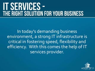 In today's demanding business
environment, a strong IT infrastructure is
critical in fostering speed, flexibility and
efficiency. With this comes the help of IT
services provider.
 