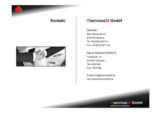 Kontakt:   ITservices24 GmbH

           Zentrale:
           Max-Planck-Str.2a
           D-63755 Alzenau
           Tel +49-6023-9471-0
           Fax +49-6023-9471-25


           Neuer Standort Q3/2013:
           Frankenstr. 1b
           D-63791 Karlstein
           Tel +49-6188-
           Fax +49-6188-


           E-Mail info@itservices24.de
           http://www.itservices24.de




                                  ITservices24 GmbH
                                  service is our business
 