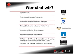 Wer sind wir?
Gegründet 2001


Firmenstandort Alzenau in Unterfranken


Logistikzentrumsbetreiber für große IT Projekte


Mehr als 80 Mitarbeiter im Innen- und Außendienst


Herstellerunabhängiger Systemintegrator


Herstellerunabhängiger Supply Partner


HP Preferred Gold Partner (Enterprise Storage, Computing
Systems, Personal Computing, ServiceONE Expert)

Partner der IBM, Lexmark, Toshiba und Fujitsu Siemens




                                                           ITservices24 GmbH
                                                           service is our business
 