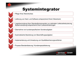 Systemintegrator
• Pflege Ihres Warenkorbes


• Lieferung von Hard- und Software entsprechend Ihrem Warenkorb

• Lagerbevorratung Ihrer Standardkomponenten zur optimalen Lieferzeitreduzierung,
  Systemveredlung entsprechend Ihren Lieferanforderungen

• Übernahme von kundenspezifischen Sonderaufgaben


• Automatisierte Abwicklung von Beschaffungsaufgaben


• Implementierung und Umsetzung von Qualitätssicherungsverfahren


• Prozess-Standardisierung / Kundenspezialisierung



                                                          ITservices24 GmbH
                                                          service is our business
 