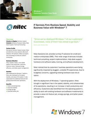 Windows 7
                                              Customer Solution Case Study




                                              IT Services Firm Realizes Speed, Stability and
                                              Business Value with Windows® 7



Overview                                      “Since we’ve deployed Windows 7 at our customers’
Country or Region: Northern Ireland
Industry: Software/Hardware Sales, Help
                                              businesses, none of them has asked to go back.”
Desk Support, Technical Consulting            Martin Lyons, Director, Nitec

Partner Profile
Serving the Northern Ireland market, Nitec
provides full turnkey solutions (Microsoft
software, HP hardware, follow-up support,     Nitec Solutions Ltd. provides turnkey IT solutions for small and
and consulting) to small and medium
enterprises.                                  medium enterprises (SME). Their wide range of services includes
                                              technical consulting, project implementation, help desk support,
Business Situation
Nitec needed a faster, more stable            hardware and software sales, training, and software development.
platform that would offer customers
maximum value, improved energy
efficiency, and better power management.      Nitec noticed that its customers’ business operations were being
                                              significantly impacted by sluggish, unstable PC experiences. Due to
Solution
After deploying the Windows 7 platform,       budgetary concerns, upgrading existing hardware was not an
Nitec was impressed by the speed,             option.
stability, and value of the system. It also
appreciated the additional features that
greatly streamlined their operations.         With the deployment of Windows® 7 operating system, Nitec
Benefits                                      brought in significant rise in the speed, stability, and cohesiveness
 Faster processing times                     of its operations, resulting in an increase in both productivity and
 Improved stability
 Energy savings
                                              efficiency. Customers also benefited from the operating system’s
 Extended battery life                       ability to work with existing hardware and software investments to
                                              provide a value-rich feature set, energy savings, and better power
                                              management.
 