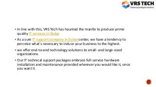  In line with this, VRS Tech has haunted the mantle to produce prime
quality IT services in Dubai
 As a sure IT support company in Dubai center, we have a tendency to
perceive what's necessary to induce your business to the highest.
 we offer end-to-end technology solutions to small- and large-sized
organizations.
 Our IT technical support packages embrace full-service hardware
installation and maintenance provided wherever you would like it, once
you want it.
 