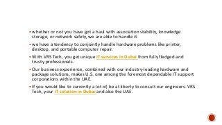  whether or not you have got a haul with association stability, knowledge
storage, or network safety, we are able to handle it.
 we have a tendency to conjointly handle hardware problems like printer,
desktop, and portable computer repair.
 With VRS Tech, you get unique IT services in Dubai from fully fledged and
trusty professionals.
 Our business experience, combined with our industry-leading hardware and
package solutions, makes U.S. one among the foremost dependable IT support
corporations within the UAE.
 If you would like to currently a lot of, be at liberty to consult our engineers. VRS
Tech, your IT solution in Dubai and also the UAE.
 