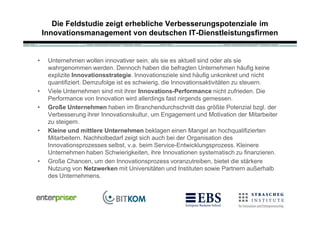 Die Feldstudie zeigt erhebliche Verbesserungspotenziale im
    Innovationsmanagement von deutschen IT-Dienstleistungsfirmen


•    Unternehmen wollen innovativer sein, als sie es aktuell sind oder als sie
     wahrgenommen werden. Dennoch haben die befragten Unternehmen h„ufig keine
     explizite Innovationsstrategie. Innovationsziele sind h„ufig unkonkret und nicht
     quantifiziert. Demzufolge ist es schwierig, die Innovationsaktivit„ten zu steuern.
•    Viele Unternehmen sind mit ihrer Innovations-Performance nicht zufrieden. Die
     Performance von Innovation wird allerdings fast nirgends gemessen.
•    Große Unternehmen haben im Branchendurchschnitt das gr‚…te Potenzial bzgl. der
     Verbesserung ihrer Innovationskultur, um Engagement und Motivation der Mitarbeiter
     zu steigern.
•    Kleine und mittlere Unternehmen beklagen einen Mangel an hochqualifizierten
     Mitarbeitern. Nachholbedarf zeigt sich auch bei der Organisation des
     Innovationsprozesses selbst, v.a. beim Service-Entwicklungsprozess. Kleinere
     Unternehmen haben Schwierigkeiten, ihre Innovationen systematisch zu finanzieren.
•    Gro…e Chancen, um den Innovationsprozess voranzutreiben, bietet die st„rkere
     Nutzung von Netzwerken mit Universit„ten und Instituten sowie Partnern au…erhalb
     des Unternehmens.
 