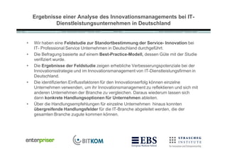 Ergebnisse einer Analyse des Innovationsmanagements bei IT-
            Dienstleistungsunternehmen in Deutschland


•   Wir haben eine Feldstudie zur Standortbestimmung der Service- Innovation bei
    IT- Professional Service Unternehmen in Deutschland durchgef•hrt.
•   Die Befragung basierte auf einem Best-Practice-Modell, dessen G•te mit der Studie
    verifiziert wurde.
•   Die Ergebnisse der Feldstudie zeigen erhebliche Verbesserungspotenziale bei der
    Innovationsstrategie und im Innovationsmanagement von IT-Dienstleistungsfirmen in
    Deutschland.
•   Die identifizierten Einflussfaktoren f•r den Innovationserfolg k‚nnen einzelne
    Unternehmen verwenden, um ihr Innovationsmanagement zu reflektieren und sich mit
    anderen Unternehmen der Branche zu vergleichen. Daraus wiederum lassen sich
    dann konkrete Handlungsoptionen für Unternehmen ableiten.
•   ƒber die Handlungsempfehlungen f•r einzelne Unternehmen hinaus konnten
    übergreifende Handlungsfelder f•r die IT-Branche abgeleitet werden, die der
    gesamten Branche zugute kommen k‚nnen.
 