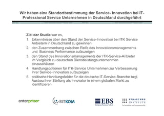Wir haben eine Standortbestimmung der Service- Innovation bei IT-
 Professional Service Unternehmen in Deutschland durchgeführt



   Ziel der Studie war es,
   1. Erkenntnisse über den Stand der Service-Innovation bei ITK Service
      Anbietern in Deutschland zu gewinnen
   2. den Zusammenhang zwischen Reife des Innovationsmanagements
      und Business Performance aufzuzeigen
   3. den Stand des Innovationsmanagements der ITK-Service-Anbieter
      im Vergleich zu deutschen Dienstleistungsunternehmen
      einzuschätzen
   4. Handlungsoptionen für ITK-Service Unternehmen zur Verbesserung
      ihrer Service-Innovation aufzuzeigen
   5. politische Handlungsfelder für die deutsche IT-Service-Branche bzgl.
      Ausbau ihrer Stellung als Innovator in einem globalen Markt zu
      identifizieren
 