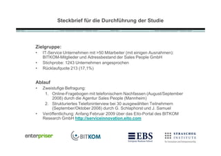 Steckbrief für die Durchführung der Studie




Zielgruppe:
•   IT-Service Unternehmen mit >50 Mitarbeiter (mit einigen Ausnahmen):
    BITKOM-Mitglieder und Adressbestand der Sales People GmbH
•   Stichprobe: 1243 Unternehmen angesprochen
•   R•cklaufquote 213 (17,1%)


Ablauf
•   Zweistufige Befragung:
     1. Online-Fragebogen mit telefonischem Nachfassen (August/September
        2008) durch die Agentur Sales People (Mannheim)
     2. Strukturiertes Telefoninterview bei 30 ausgew„hlten Teilnehmern
        (September/Oktober 2008) durch G. Schlaphorst und J. Samuel
•   Ver‚ffentlichung: Anfang Februar 2009 •ber das Eito-Portal des BITKOM
    Research GmbH http://serviceinnovation.eito.com
 