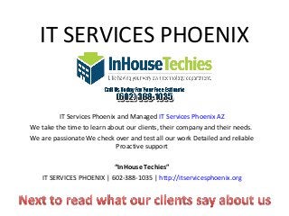 IT SERVICES PHOENIX


         IT Services Phoenix and Managed IT Services Phoenix AZ
We take the time to learn about our clients, their company and their needs.
We are passionate We check over and test all our work Detailed and reliable
                            Proactive support

                           “InHouse Techies”
    IT SERVICES PHOENIX | 602-388-1035 | http://itservicesphoenix.org
 