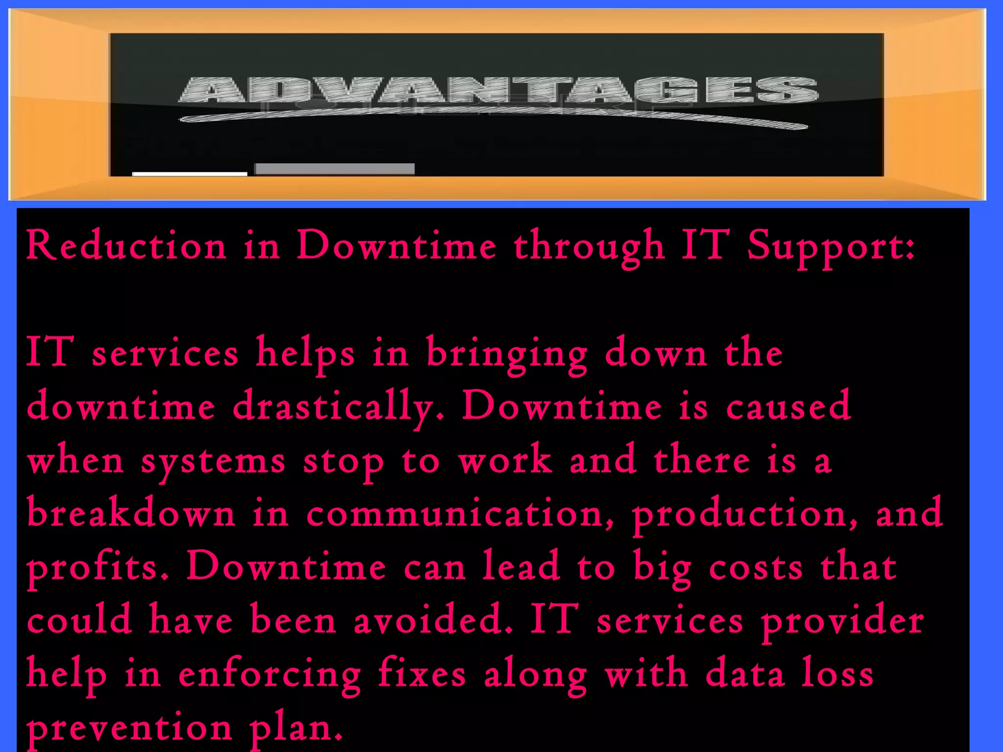 Reduction in Downtime through IT Support: 
IT services helps in bringing down the 
downtime drastically. Downtime is caused 
when systems stop to work and there is a 
breakdown in communication, production, and 
profits. Downtime can lead to big costs that 
could have been avoided. IT services provider 
help in enforcing fixes along with data loss 
prevention plan. 
 