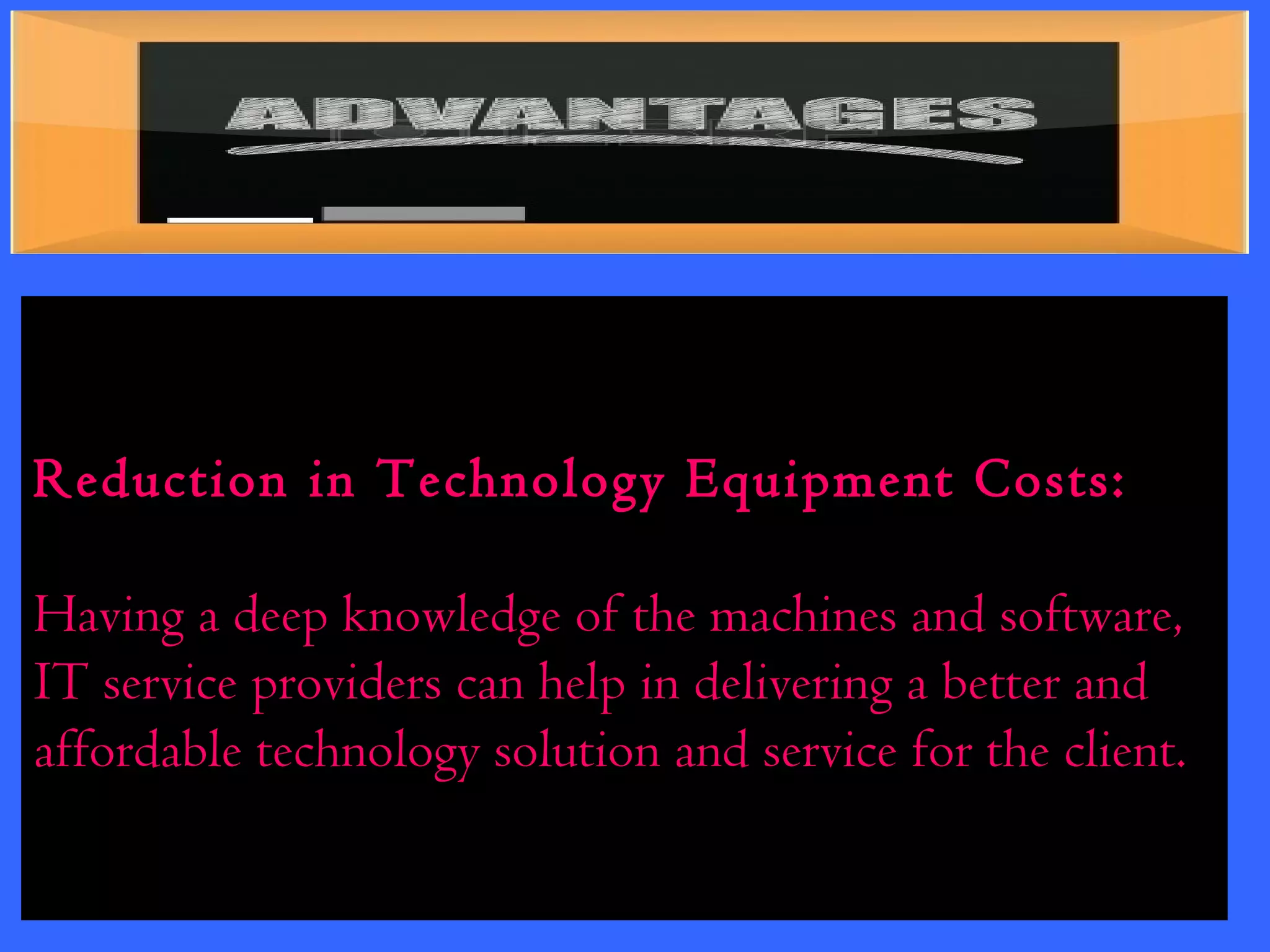 Reduction in Technology Equipment Costs: 
Having a deep knowledge of the machines and software, 
IT service providers can help in delivering a better and 
affordable technology solution and service for the client. 
 
