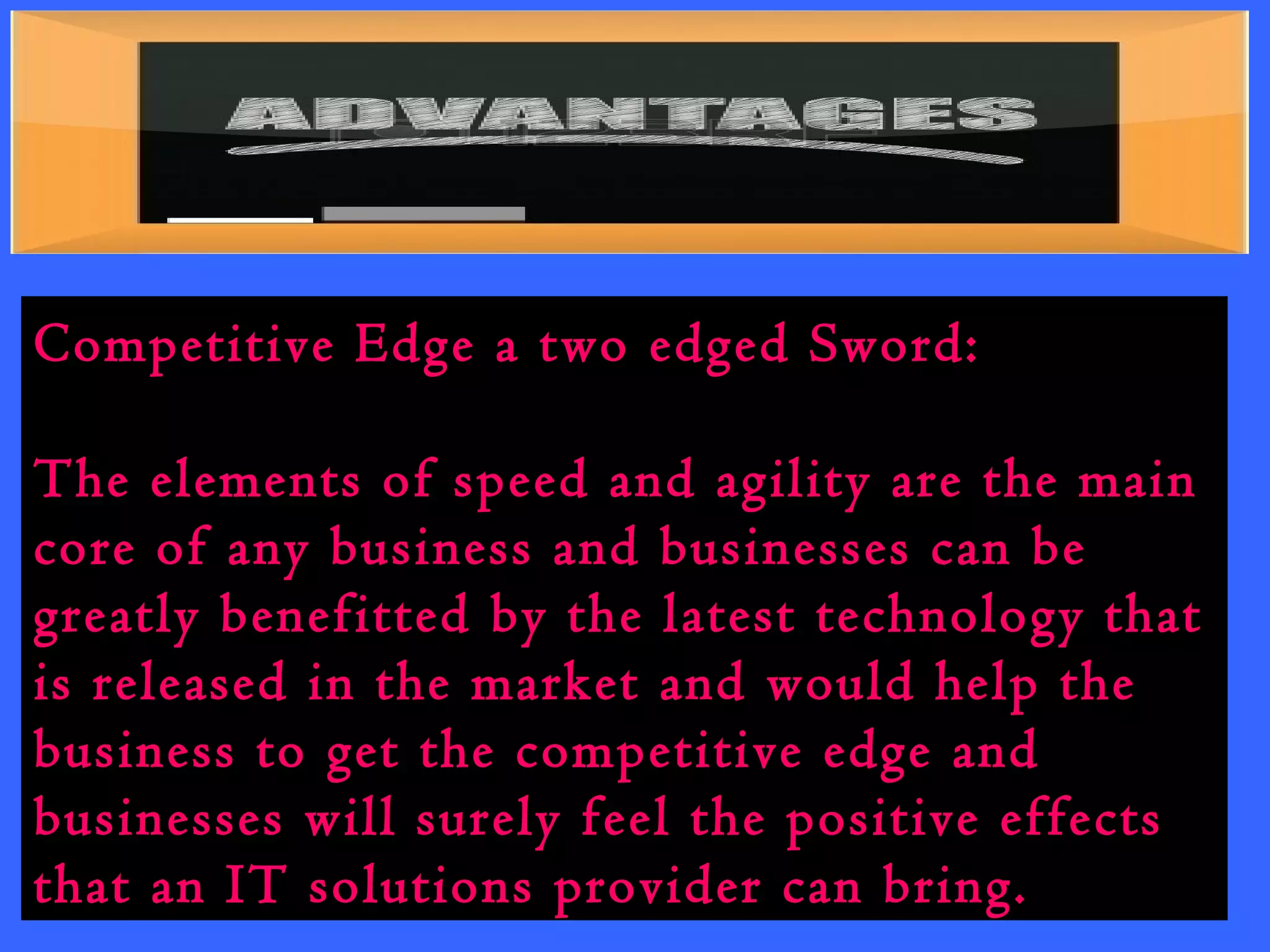 Competitive Edge a two edged Sword: 
The elements of speed and agility are the main 
core of any business and businesses can be 
greatly benefitted by the latest technology that 
is released in the market and would help the 
business to get the competitive edge and 
businesses will surely feel the positive effects 
that an IT solutions provider can bring. 
 