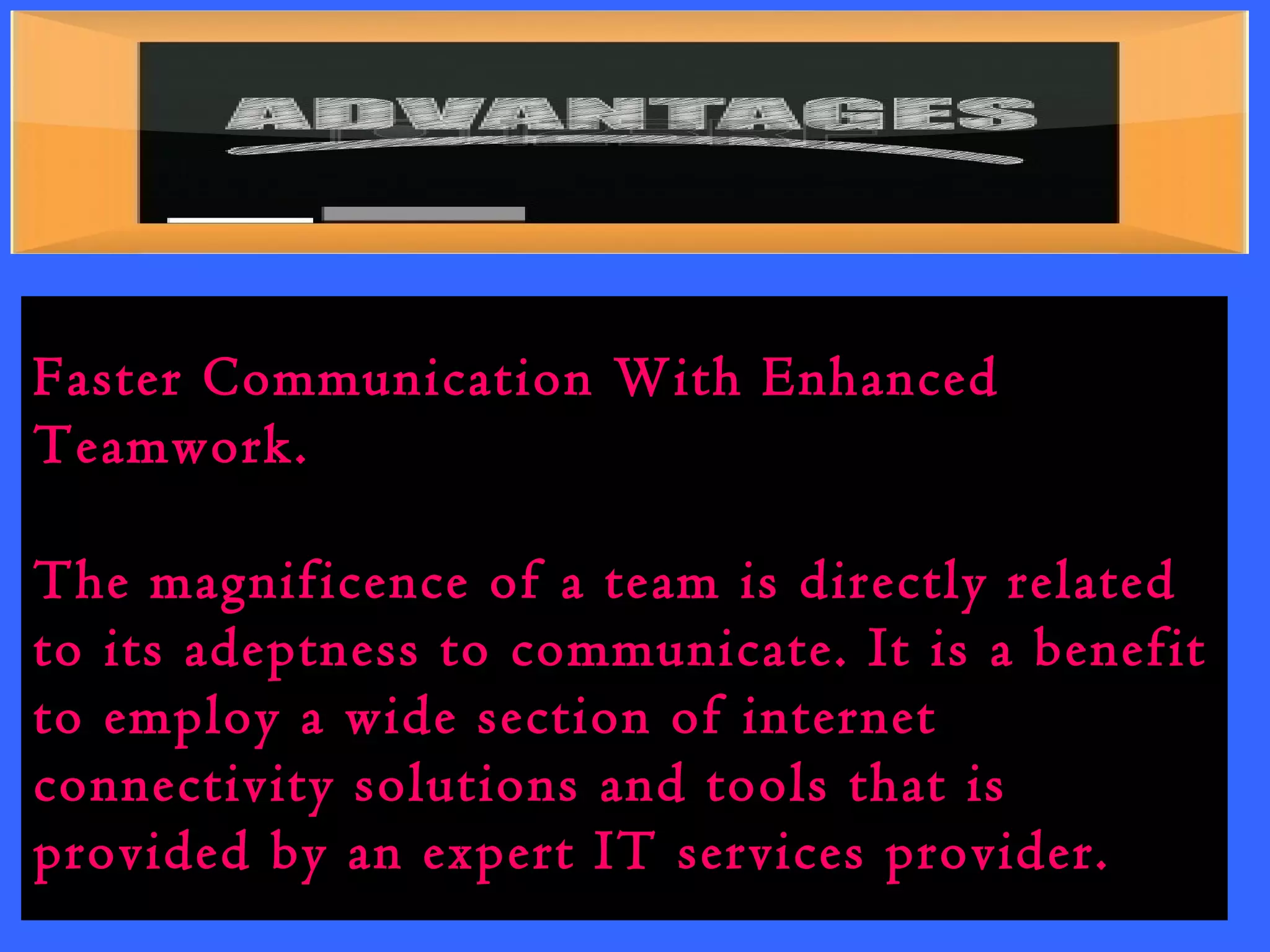 Faster Communication With Enhanced 
Teamwork. 
The magnificence of a team is directly related 
to its adeptness to communicate. It is a benefit 
to employ a wide section of internet 
connectivity solutions and tools that is 
provided by an expert IT services provider. 
 