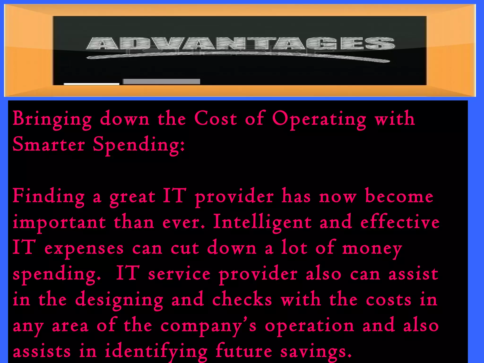 Bringing down the Cost of Operating with 
Smarter Spending: 
Finding a great IT provider has now become 
important than ever. Intelligent and effective 
IT expenses can cut down a lot of money 
spending. IT service provider also can assist 
in the designing and checks with the costs in 
any area of the company’s operation and also 
assists in identifying future savings. 
 