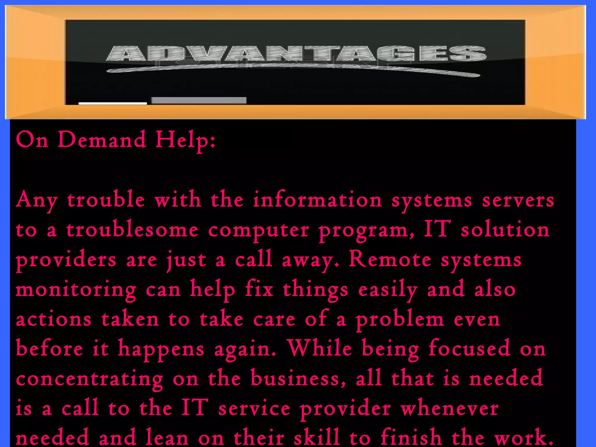 On Demand Help: 
Any trouble with the information systems servers 
to a troublesome computer program, IT solution 
providers are just a call away. Remote systems 
monitoring can help fix things easily and also 
actions taken to take care of a problem even 
before it happens again. While being focused on 
concentrating on the business, all that is needed 
is a call to the IT service provider whenever 
needed and lean on their skill to finish the work. 
 
