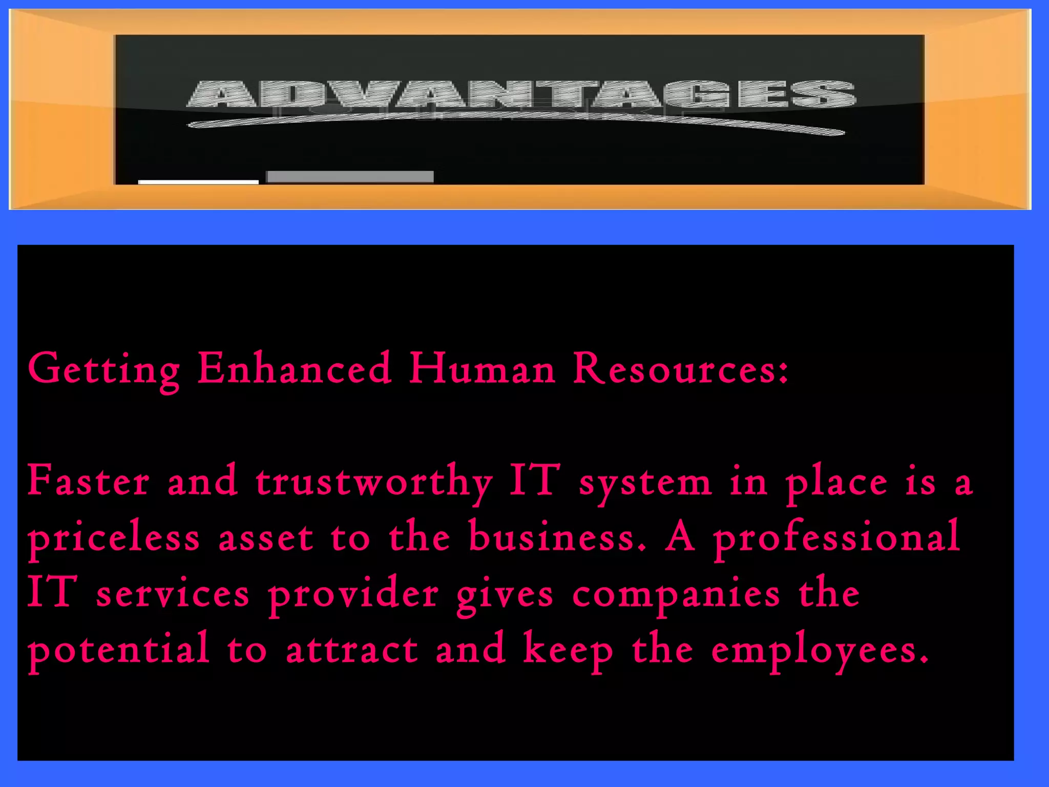 Getting Enhanced Human Resources: 
Faster and trustworthy IT system in place is a 
priceless asset to the business. A professional 
IT services provider gives companies the 
potential to attract and keep the employees. 
 