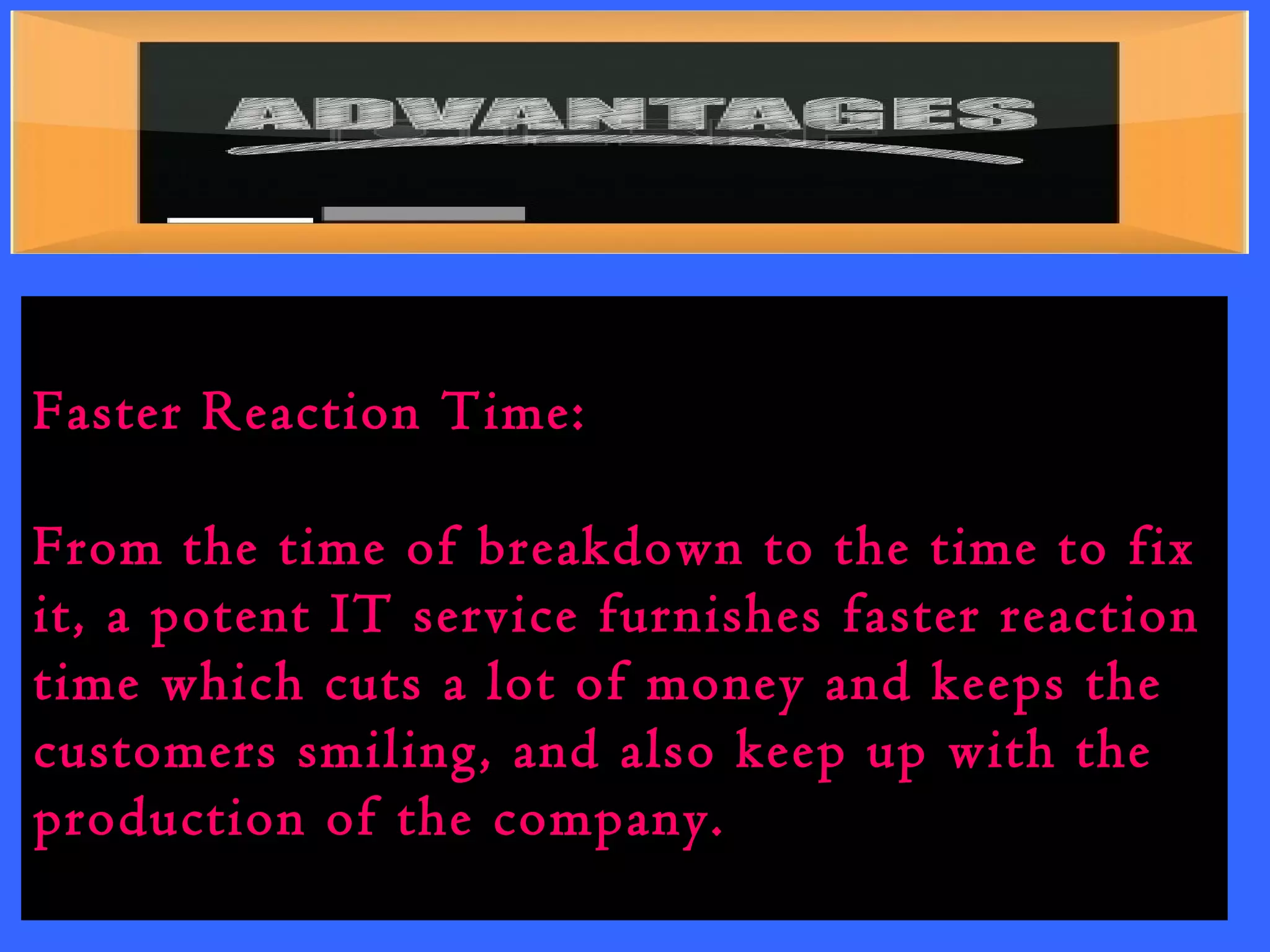 Faster Reaction Time: 
From the time of breakdown to the time to fix 
it, a potent IT service furnishes faster reaction 
time which cuts a lot of money and keeps the 
customers smiling, and also keep up with the 
production of the company. 
 