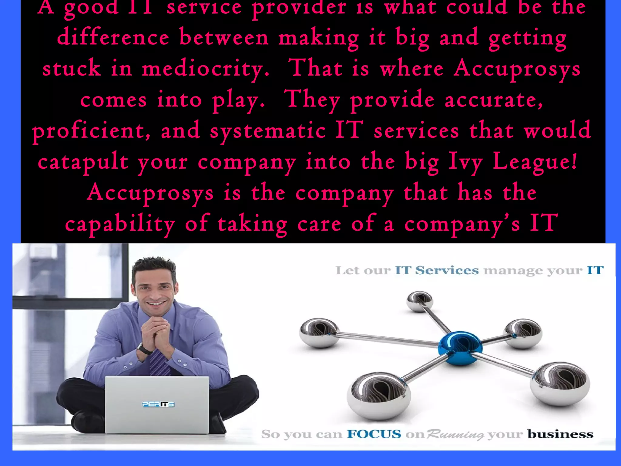 A good IT service provider is what could be the 
difference between making it big and getting 
stuck in mediocrity. That is where Accuprosys 
comes into play. They provide accurate, 
proficient, and systematic IT services that would 
catapult your company into the big Ivy League! 
Accuprosys is the company that has the 
capability of taking care of a company’s IT 
service all the way from A to Z. 
