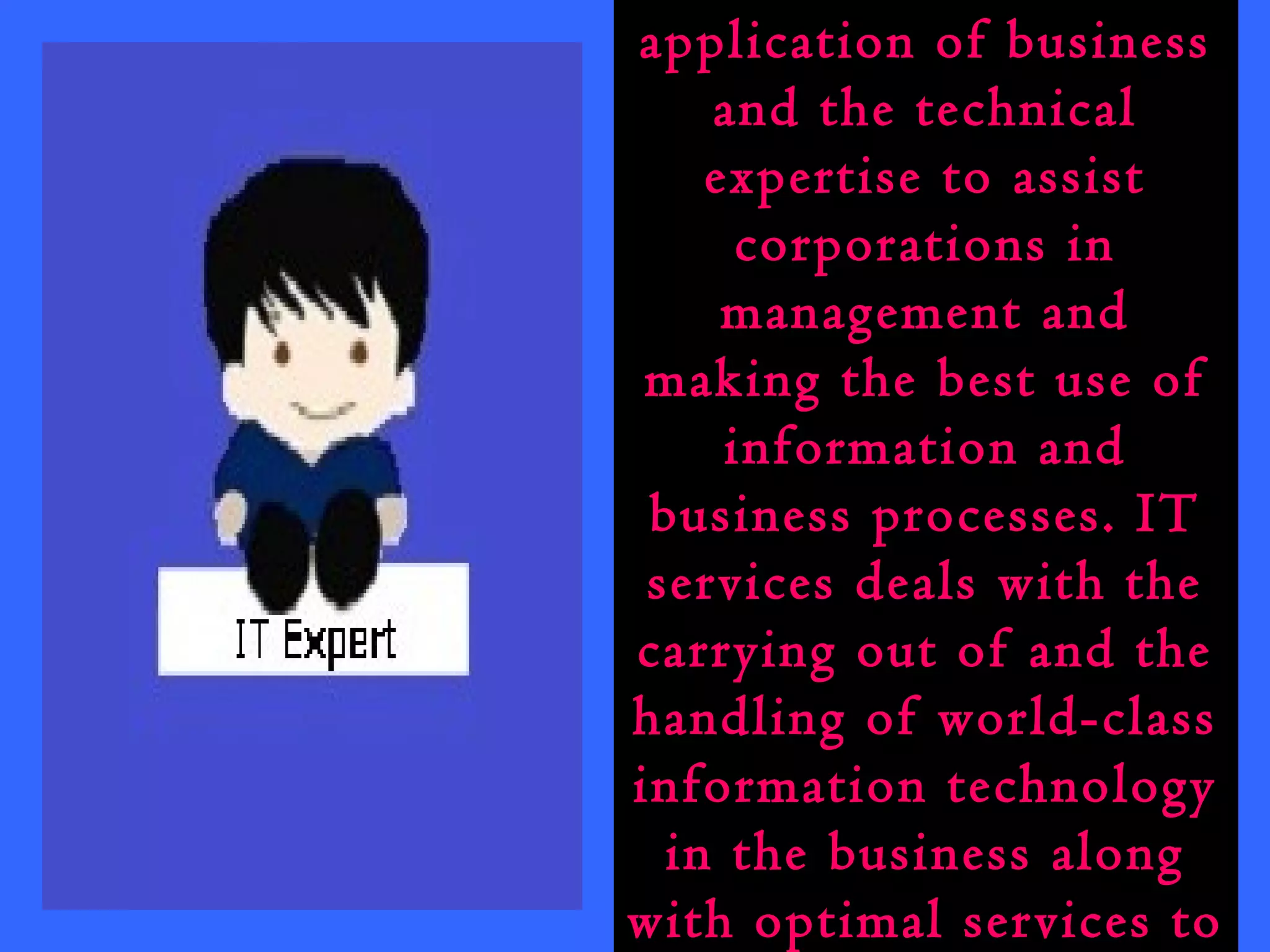 IT services is the 
application of business 
and the technical 
expertise to assist 
corporations in 
management and 
making the best use of 
information and 
business processes. IT 
services deals with the 
carrying out of and the 
handling of world-class 
information technology 
in the business along 
with optimal services to 
 