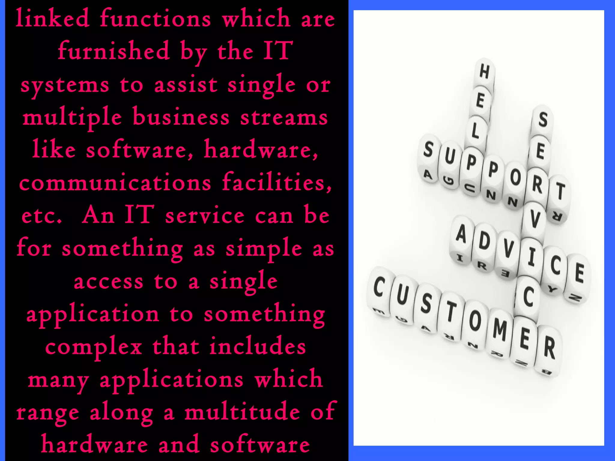IT services are the inter-linked 
functions which are 
furnished by the IT 
systems to assist single or 
multiple business streams 
like software, hardware, 
communications facilities, 
etc. An IT service can be 
for something as simple as 
access to a single 
application to something 
complex that includes 
many applications which 
range along a multitude of 
hardware and software 
platforms. 
 
