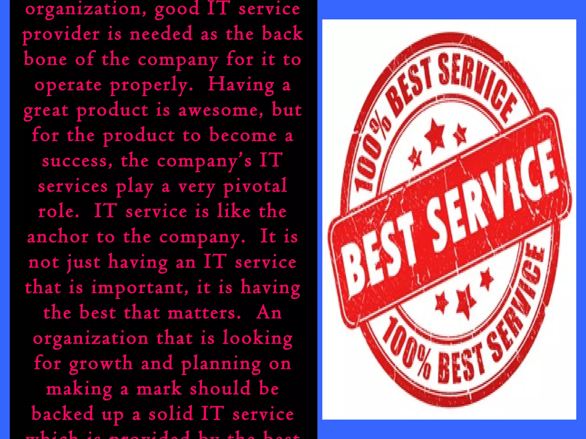 organization, good IT service 
provider is needed as the back 
bone of the company for it to 
operate properly. Having a 
great product is awesome, but 
for the product to become a 
success, the company’s IT 
services play a very pivotal 
role. IT service is like the 
anchor to the company. It is 
not just having an IT service 
that is important, it is having 
the best that matters. An 
organization that is looking 
for growth and planning on 
making a mark should be 
backed up a solid IT service 
which is provided by the best 
 