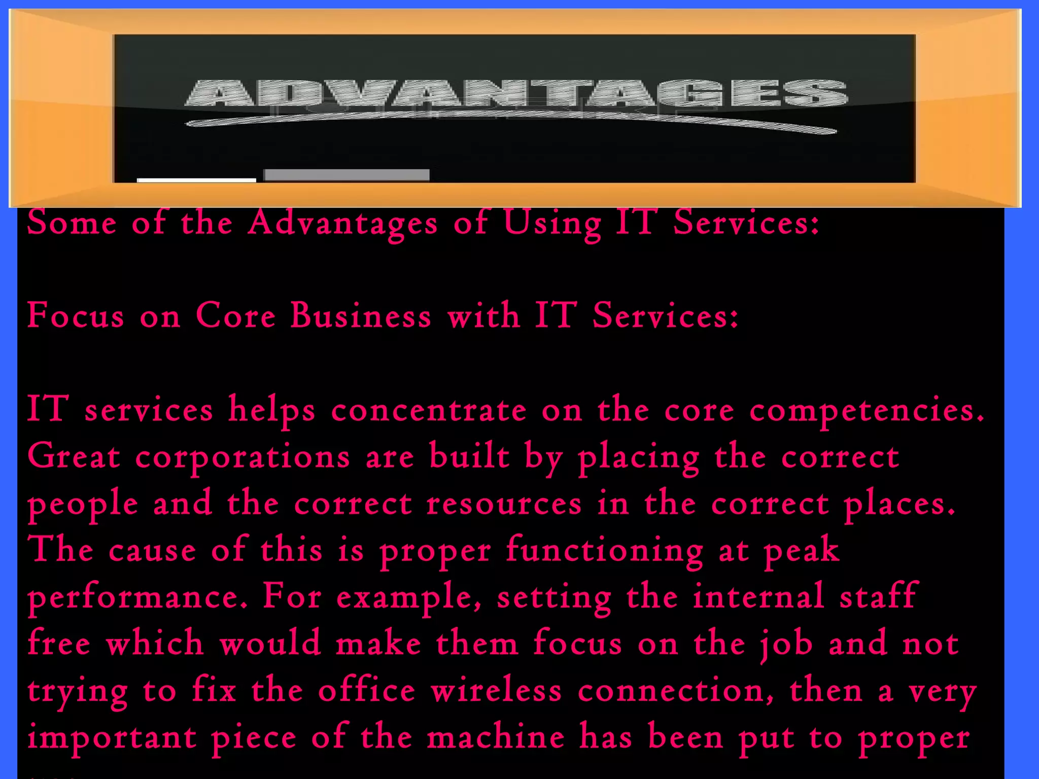 Some of the Advantages of Using IT Services: 
Focus on Core Business with IT Services: 
IT services helps concentrate on the core competencies. 
Great corporations are built by placing the correct 
people and the correct resources in the correct places. 
The cause of this is proper functioning at peak 
performance. For example, setting the internal staff 
free which would make them focus on the job and not 
trying to fix the office wireless connection, then a very 
important piece of the machine has been put to proper 
use. 
 