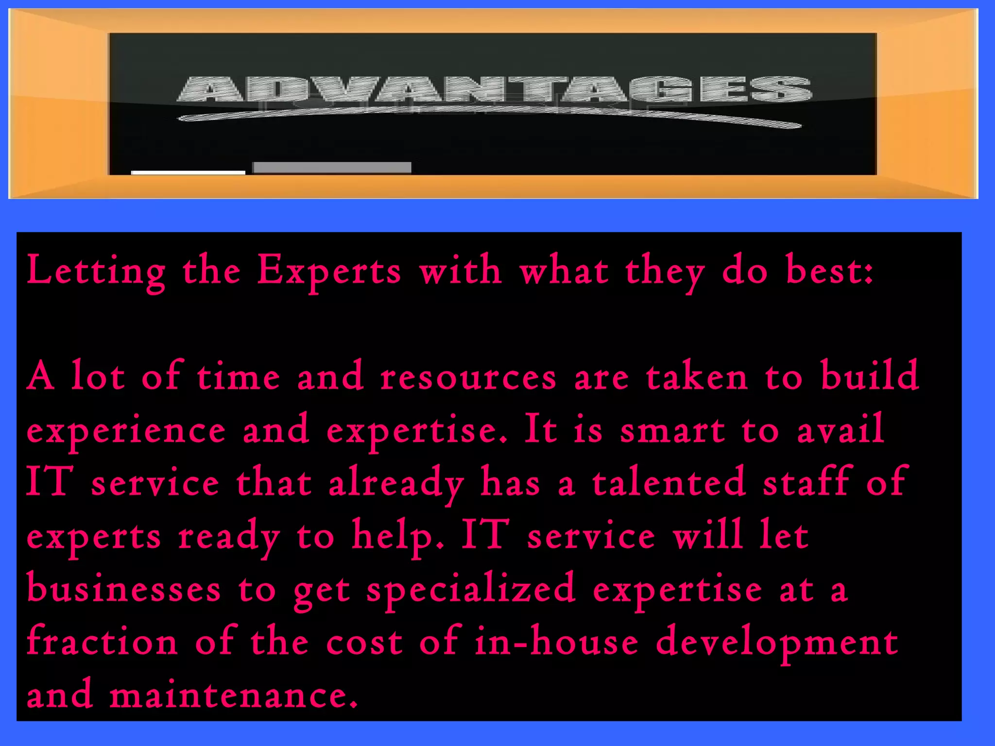 Letting the Experts with what they do best: 
A lot of time and resources are taken to build 
experience and expertise. It is smart to avail 
IT service that already has a talented staff of 
experts ready to help. IT service will let 
businesses to get specialized expertise at a 
fraction of the cost of in-house development 
and maintenance. 
 